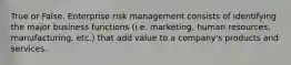 True or False. Enterprise risk management consists of identifying the major business functions (i.e. marketing, human resources, manufacturing, etc.) that add value to a company's products and services.