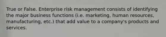 True or False. Enterprise risk management consists of identifying the major business functions (i.e. marketing, human resources, manufacturing, etc.) that add value to a company's products and services.