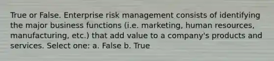 True or False. Enterprise risk management consists of identifying the major business functions (i.e. marketing, human resources, manufacturing, etc.) that add value to a company's products and services. Select one: a. False b. True