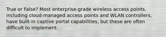 True or False? Most enterprise-grade wireless access points, including cloud-managed access points and WLAN controllers, have built-in captive portal capabilities, but these are often difficult to implement.