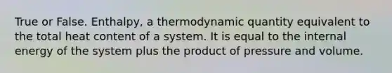 True or False. Enthalpy, a thermodynamic quantity equivalent to the total heat content of a system. It is equal to the internal energy of the system plus the product of pressure and volume.