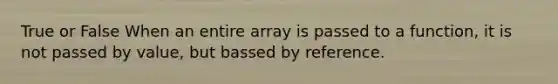 True or False When an entire array is passed to a function, it is not passed by value, but bassed by reference.