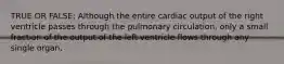 TRUE OR FALSE: Although the entire cardiac output of the right ventricle passes through the pulmonary circulation, only a small fraction of the output of the left ventricle flows through any single organ.