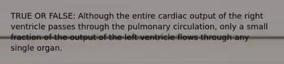 TRUE OR FALSE: Although the entire cardiac output of the right ventricle passes through the pulmonary circulation, only a small fraction of the output of the left ventricle flows through any single organ.