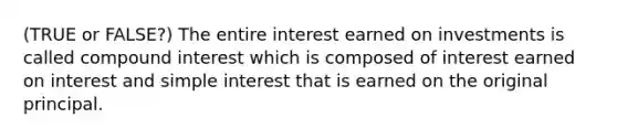 (TRUE or FALSE?) The entire interest earned on investments is called compound interest which is composed of interest earned on interest and simple interest that is earned on the original principal.