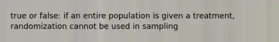 true or false: if an entire population is given a treatment, randomization cannot be used in sampling