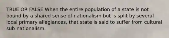 TRUE OR FALSE When the entire population of a state is not bound by a shared sense of nationalism but is split by several local primary allegiances, that state is said to suffer from cultural sub-nationalism.