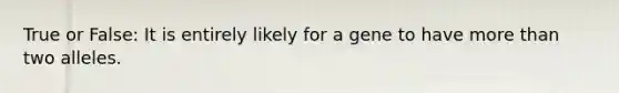 True or False: It is entirely likely for a gene to have more than two alleles.