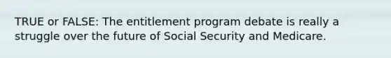 TRUE or FALSE: The entitlement program debate is really a struggle over the future of Social Security and Medicare.