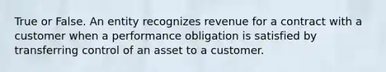 True or False. An entity recognizes revenue for a contract with a customer when a performance obligation is satisfied by transferring control of an asset to a customer.