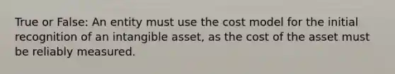 True or False: An entity must use the cost model for the initial recognition of an intangible asset, as the cost of the asset must be reliably measured.