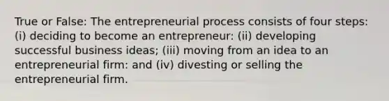 True or False: The entrepreneurial process consists of four steps: (i) deciding to become an entrepreneur: (ii) developing successful business ideas; (iii) moving from an idea to an entrepreneurial firm: and (iv) divesting or selling the entrepreneurial firm.