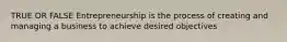 TRUE OR FALSE Entrepreneurship is the process of creating and managing a business to achieve desired objectives