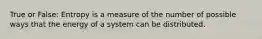 True or False: Entropy is a measure of the number of possible ways that the energy of a system can be distributed.