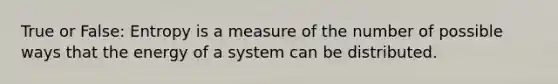 True or False: Entropy is a measure of the number of possible ways that the energy of a system can be distributed.