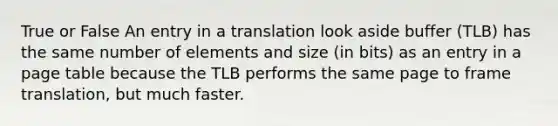 True or False An entry in a translation look aside buffer (TLB) has the same number of elements and size (in bits) as an entry in a page table because the TLB performs the same page to frame translation, but much faster.