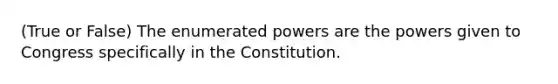 (True or False) The enumerated powers are the powers given to Congress specifically in the Constitution.