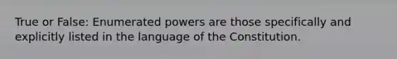 True or False: Enumerated powers are those specifically and explicitly listed in the language of the Constitution.