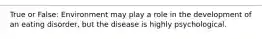 True or False: Environment may play a role in the development of an eating disorder, but the disease is highly psychological.