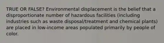 TRUE OR FALSE? Environmental displacement is the belief that a disproportionate number of hazardous facilities (including industries such as waste disposal/treatment and chemical plants) are placed in low-income areas populated primarily by people of color.