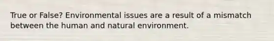 True or False? Environmental issues are a result of a mismatch between the human and natural environment.