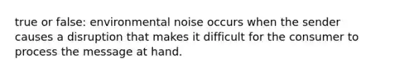 true or false: environmental noise occurs when the sender causes a disruption that makes it difficult for the consumer to process the message at hand.