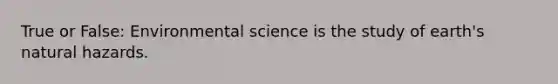 True or False: Environmental science is the study of earth's natural hazards.