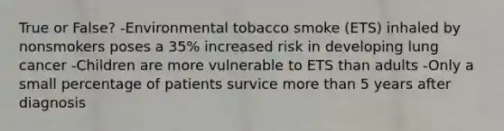 True or False? -Environmental tobacco smoke (ETS) inhaled by nonsmokers poses a 35% increased risk in developing lung cancer -Children are more vulnerable to ETS than adults -Only a small percentage of patients survice more than 5 years after diagnosis