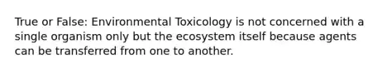 True or False: Environmental Toxicology is not concerned with a single organism only but the ecosystem itself because agents can be transferred from one to another.