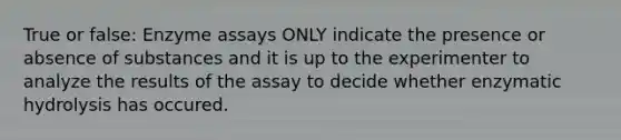 True or false: Enzyme assays ONLY indicate the presence or absence of substances and it is up to the experimenter to analyze the results of the assay to decide whether enzymatic hydrolysis has occured.