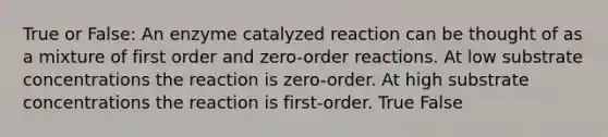 True or False: An enzyme catalyzed reaction can be thought of as a mixture of first order and zero-order reactions. At low substrate concentrations the reaction is zero-order. At high substrate concentrations the reaction is first-order. True False