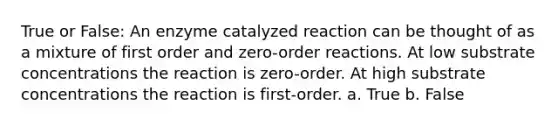 True or False: An enzyme catalyzed reaction can be thought of as a mixture of first order and zero-order reactions. At low substrate concentrations the reaction is zero-order. At high substrate concentrations the reaction is first-order. a. True b. False