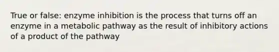 True or false: enzyme inhibition is the process that turns off an enzyme in a metabolic pathway as the result of inhibitory actions of a product of the pathway