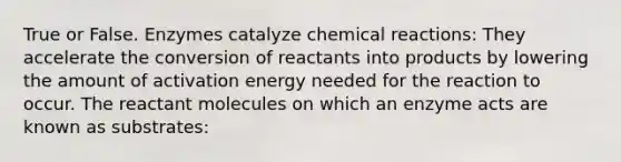 True or False. Enzymes catalyze <a href='https://www.questionai.com/knowledge/kc6NTom4Ep-chemical-reactions' class='anchor-knowledge'>chemical reactions</a>: They accelerate the conversion of reactants into products by lowering the amount of activation energy needed for the reaction to occur. The reactant molecules on which an enzyme acts are known as substrates: