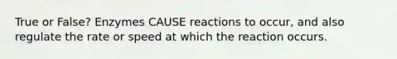 True or False? Enzymes CAUSE reactions to occur, and also regulate the rate or speed at which the reaction occurs.