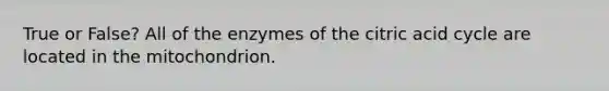 True or False? All of the enzymes of the citric acid cycle are located in the mitochondrion.