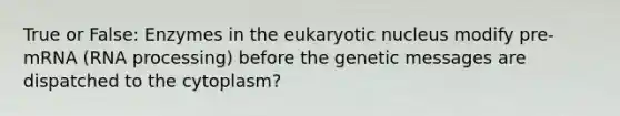 True or False: Enzymes in the eukaryotic nucleus modify pre-mRNA (RNA processing) before the genetic messages are dispatched to the cytoplasm?