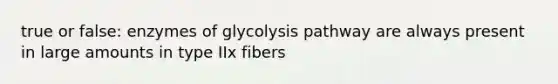 true or false: enzymes of glycolysis pathway are always present in large amounts in type IIx fibers