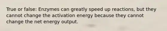 True or false: Enzymes can greatly speed up reactions, but they cannot change the activation energy because they cannot change the net energy output.