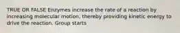 TRUE OR FALSE Enzymes increase the rate of a reaction by increasing molecular motion, thereby providing kinetic energy to drive the reaction. Group starts