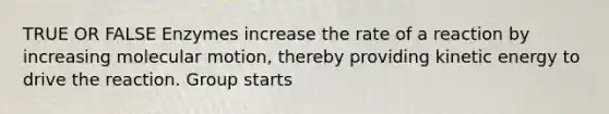 TRUE OR FALSE Enzymes increase the rate of a reaction by increasing molecular motion, thereby providing kinetic energy to drive the reaction. Group starts