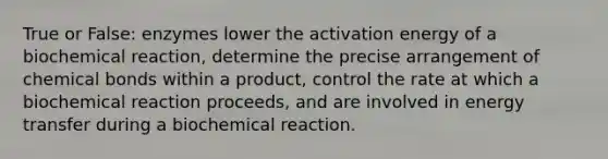 True or False: enzymes lower the activation energy of a biochemical reaction, determine the precise arrangement of chemical bonds within a product, control the rate at which a biochemical reaction proceeds, and are involved in energy transfer during a biochemical reaction.