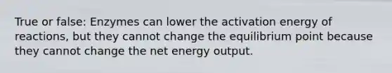 True or false: Enzymes can lower the activation energy of reactions, but they cannot change the equilibrium point because they cannot change the net energy output.