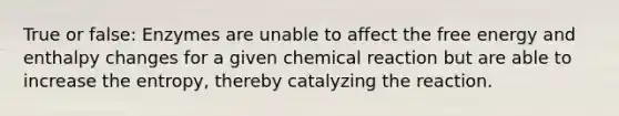 True or false: Enzymes are unable to affect the free energy and enthalpy changes for a given chemical reaction but are able to increase the entropy, thereby catalyzing the reaction.