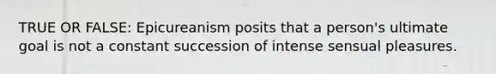 TRUE OR FALSE: Epicureanism posits that a person's ultimate goal is not a constant succession of intense sensual pleasures.