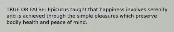 TRUE OR FALSE: Epicurus taught that happiness involves serenity and is achieved through the simple pleasures which preserve bodily health and peace of mind.