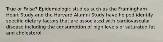 True or False? Epidemiologic studies such as the Framingham Heart Study and the Harvard Alumni Study have helped identify specific dietary factors that are associated with cardiovascular disease including the consumption of high levels of saturated fat and cholesterol.