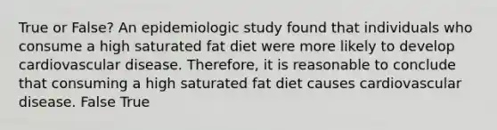 True or False? An epidemiologic study found that individuals who consume a high saturated fat diet were more likely to develop cardiovascular disease. Therefore, it is reasonable to conclude that consuming a high saturated fat diet causes cardiovascular disease. False True