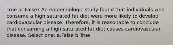 True or False? An epidemiologic study found that individuals who consume a high saturated fat diet were more likely to develop cardiovascular disease. Therefore, it is reasonable to conclude that consuming a high saturated fat diet causes cardiovascular disease. Select one: a.False b.True