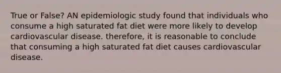 True or False? AN epidemiologic study found that individuals who consume a high saturated fat diet were more likely to develop cardiovascular disease. therefore, it is reasonable to conclude that consuming a high saturated fat diet causes cardiovascular disease.